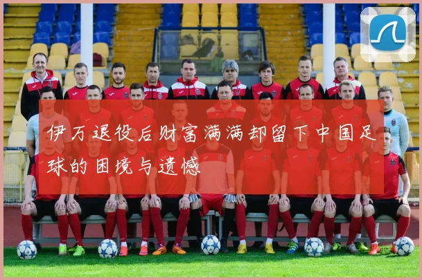 伊万退役后财富满满却留下中国足球的困境与遗憾