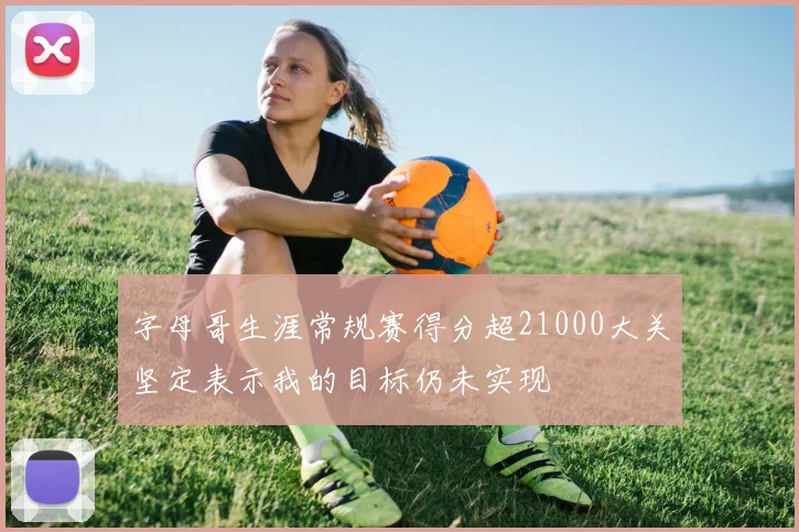 字母哥生涯常规赛得分超21000大关坚定表示我的目标仍未实现