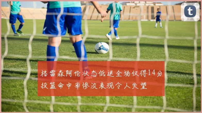 格雷森阿伦状态低迷全场仅得14分投篮命中率惨淡表现令人失望