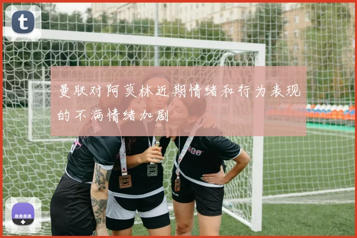 曼联对阿莫林近期情绪和行为表现的不满情绪加剧