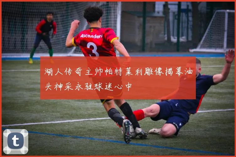 湖人传奇主帅帕特莱利雕像揭幕油头神采永驻球迷心中