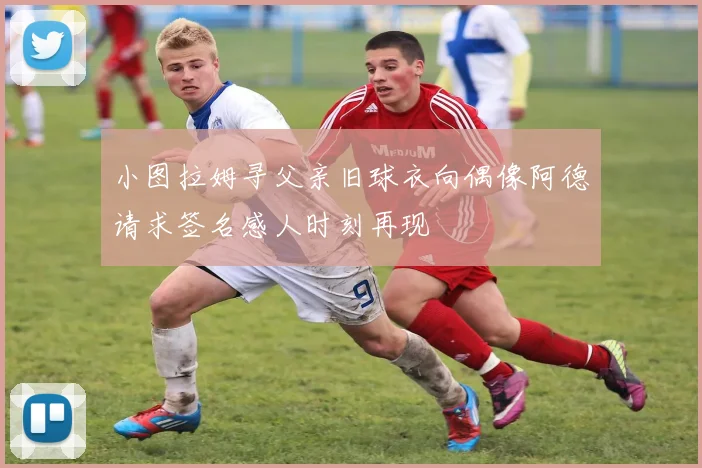 小图拉姆寻父亲旧球衣向偶像阿德请求签名感人时刻再现