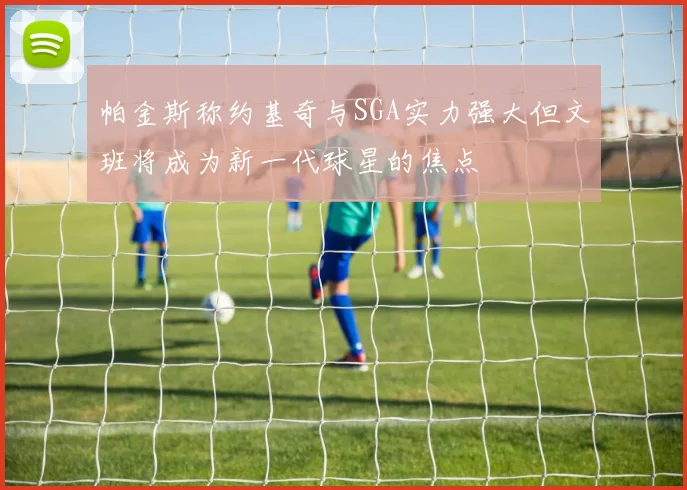 帕金斯称约基奇与SGA实力强大但文班将成为新一代球星的焦点