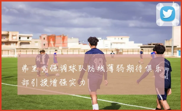 弗里克强调球队防线薄弱期待俱乐部引援增强实力