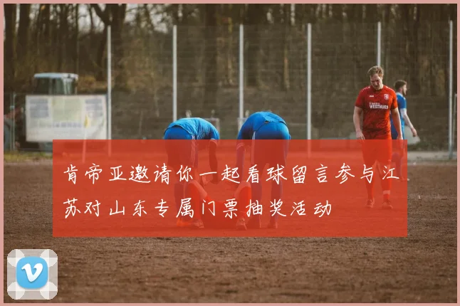 肯帝亚邀请你一起看球留言参与江苏对山东专属门票抽奖活动