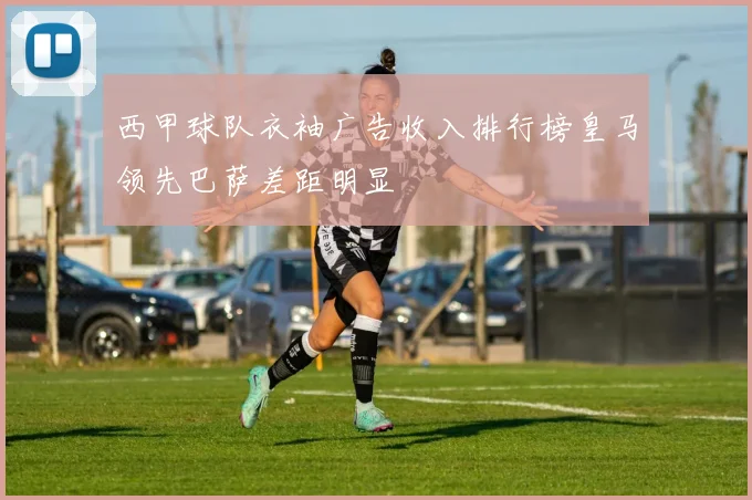 西甲球队衣袖广告收入排行榜皇马领先巴萨差距明显