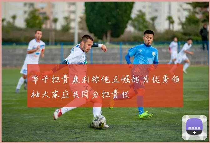 华子担责康利称他正崛起为优秀领袖大家应共同分担责任