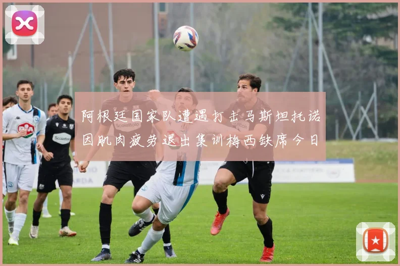 阿根廷国家队遭遇打击马斯坦托诺因肌肉疲劳退出集训梅西缺席今日比赛