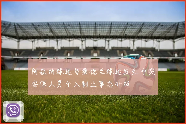 阿森纳球迷与桑德兰球迷发生冲突安保人员介入制止事态升级