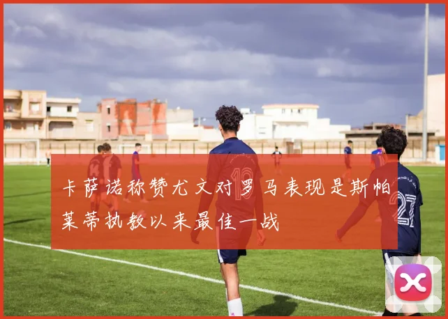 卡萨诺称赞尤文对罗马表现是斯帕莱蒂执教以来最佳一战