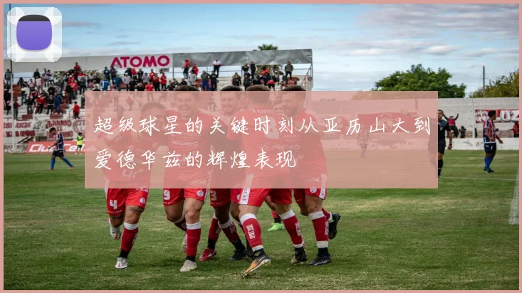 超级球星的关键时刻从亚历山大到爱德华兹的辉煌表现