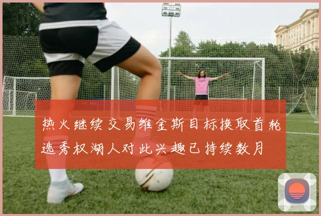 热火继续交易维金斯目标换取首轮选秀权湖人对此兴趣已持续数月