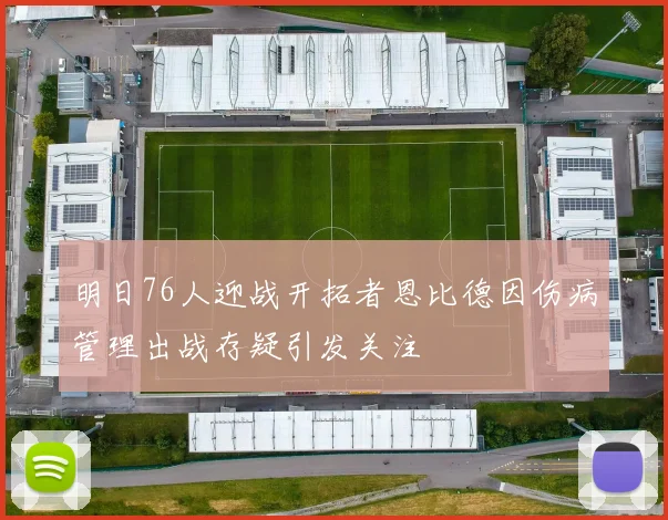 明日76人迎战开拓者恩比德因伤病管理出战存疑引发关注