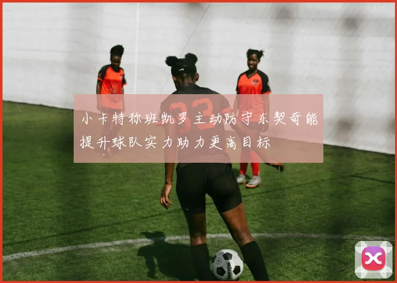 小卡特称班凯罗主动防守东契奇能提升球队实力助力更高目标