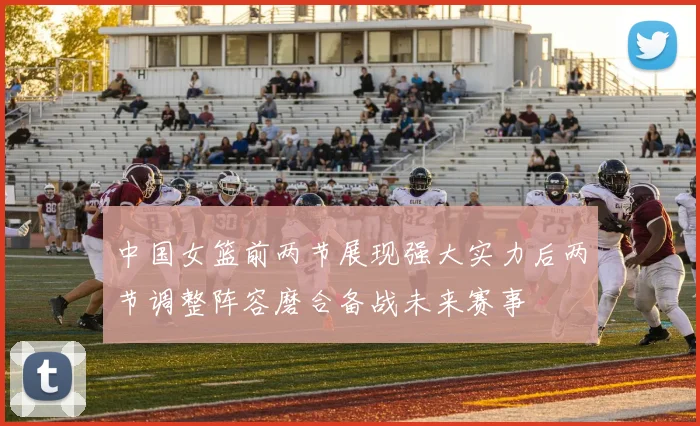 中国女篮前两节展现强大实力后两节调整阵容磨合备战未来赛事