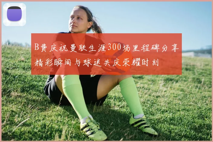 B费庆祝曼联生涯300场里程碑分享精彩瞬间与球迷共庆荣耀时刻