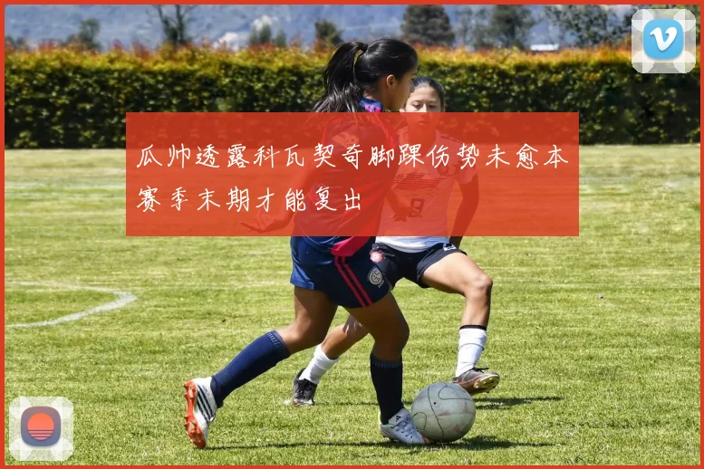 瓜帅透露科瓦契奇脚踝伤势未愈本赛季末期才能复出