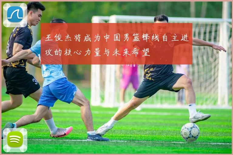 王俊杰将成为中国男篮锋线自主进攻的核心力量与未来希望